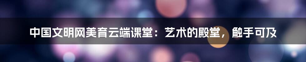 中国文明网美育云端课堂:艺术的殿堂,触手可及