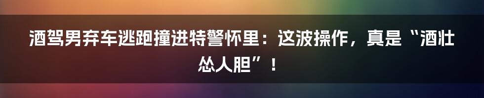 酒驾男弃车逃跑撞进特警怀里:这波操作,真是“酒壮怂人胆”!