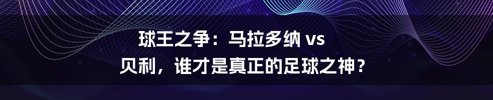 球王之争:马拉多纳 vs 贝利,谁才是真正的足球之神?