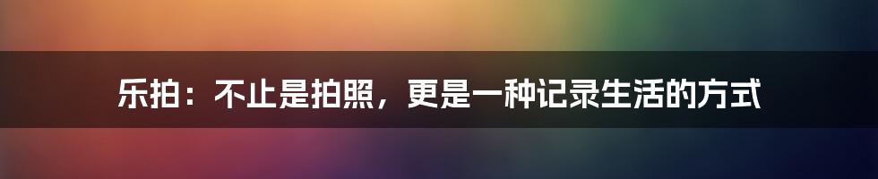 乐拍:不止是拍照,更是一种记录生活的方式