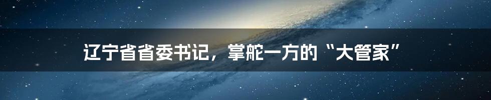 辽宁省省委书记,掌舵一方的“大管家”