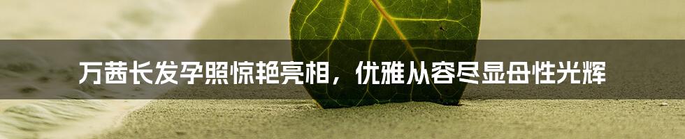 万茜长发孕照惊艳亮相,优雅从容尽显母性光辉