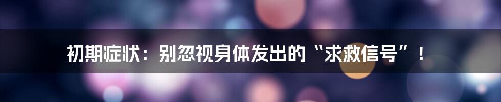 初期症状:别忽视身体发出的“求救信号”!