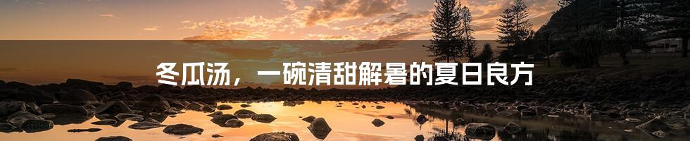 冬瓜汤,一碗清甜解暑的夏日良方