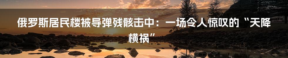俄罗斯居民楼被导弹残骸击中:一场令人惊叹的“天降横祸”