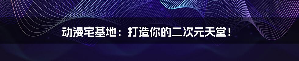 动漫宅基地:打造你的二次元天堂!