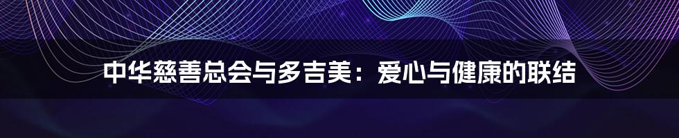 中华慈善总会与多吉美:爱心与健康的联结