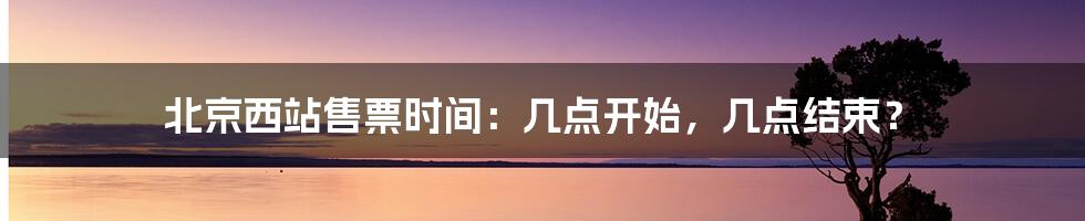 北京西站售票时间:几点开始,几点结束?