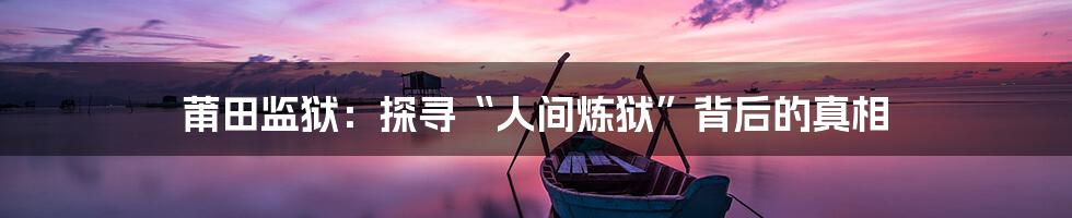 莆田监狱:探寻“人间炼狱”背后的真相