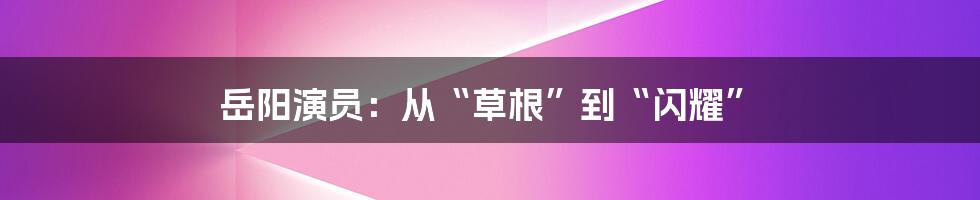 岳阳演员:从“草根”到“闪耀”