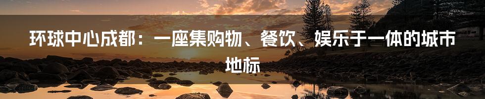环球中心成都:一座集购物、餐饮、娱乐于一体的城市地标