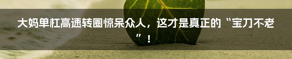 大妈单杠高速转圈惊呆众人,这才是真正的“宝刀不老”!