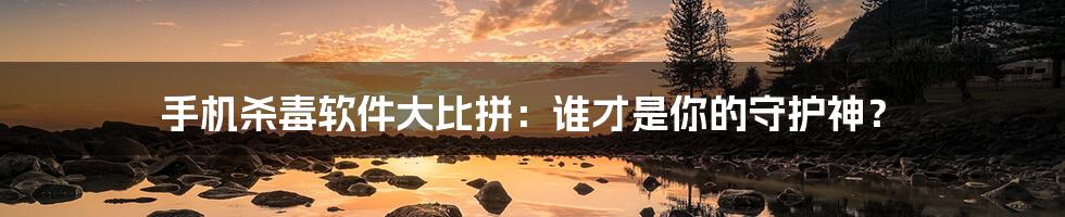 手机杀毒软件大比拼:谁才是你的守护神?