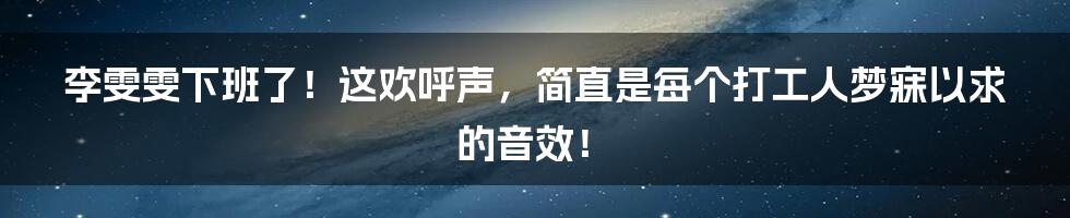 李雯雯下班了!这欢呼声,简直是每个打工人梦寐以求的音效!