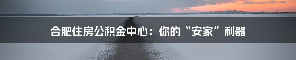 合肥住房公积金中心:你的“安家”利器