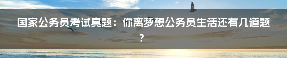 国家公务员考试真题:你离梦想公务员生活还有几道题?