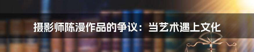 摄影师陈漫作品的争议:当艺术遇上文化