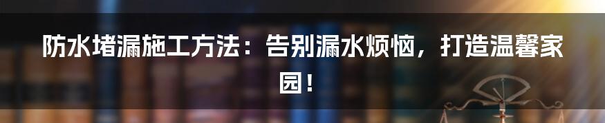 防水堵漏施工方法:告别漏水烦恼,打造温馨家园!
