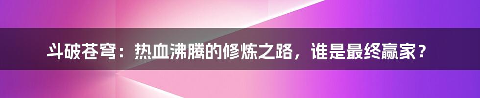 斗破苍穹:热血沸腾的修炼之路,谁是最终赢家?
