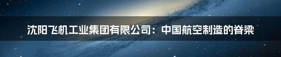 沈阳飞机工业集团有限公司:中国航空制造的脊梁