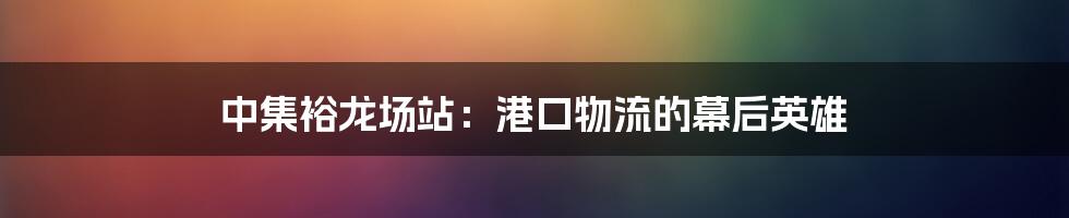 中集裕龙场站:港口物流的幕后英雄