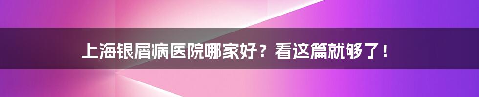 上海银屑病医院哪家好?看这篇就够了!