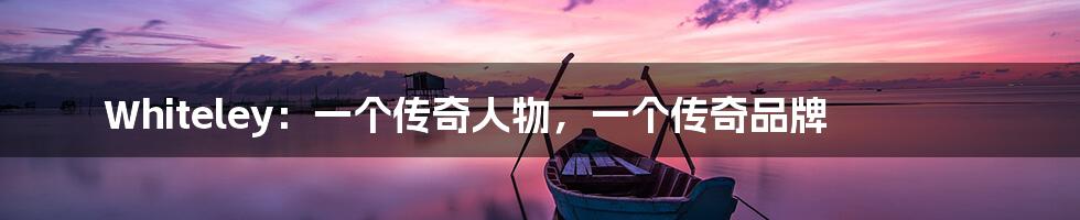 Whiteley:一个传奇人物,一个传奇品牌