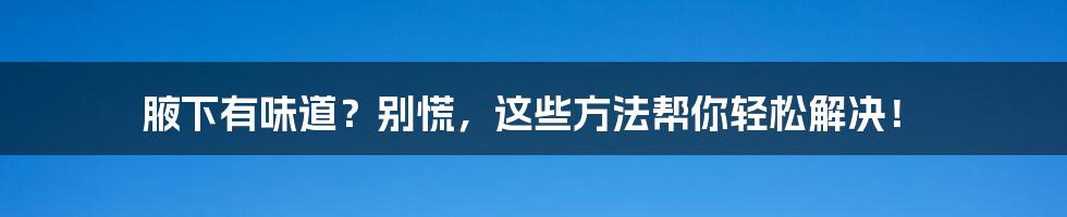 腋下有味道？别慌，这些方法帮你轻松解决！