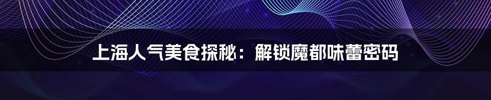 上海人气美食探秘:解锁魔都味蕾密码