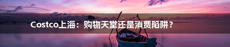 Costco上海:购物天堂还是消费陷阱?