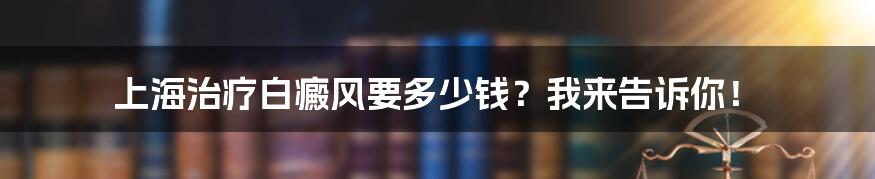 上海治疗白癜风要多少钱？我来告诉你！