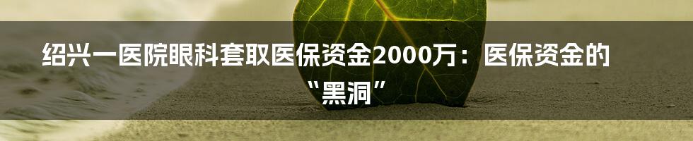 绍兴一医院眼科套取医保资金2000万:医保资金的“黑洞”
