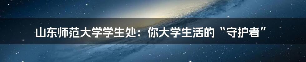 山东师范大学学生处:你大学生活的“守护者”