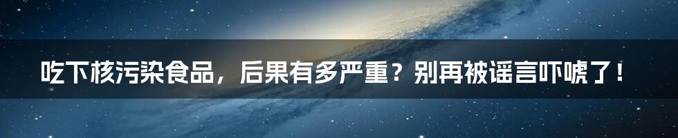 吃下核污染食品,后果有多严重?别再被谣言吓唬了!