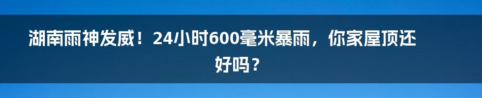 湖南雨神发威!24小时600毫米暴雨,你家屋顶还好吗?