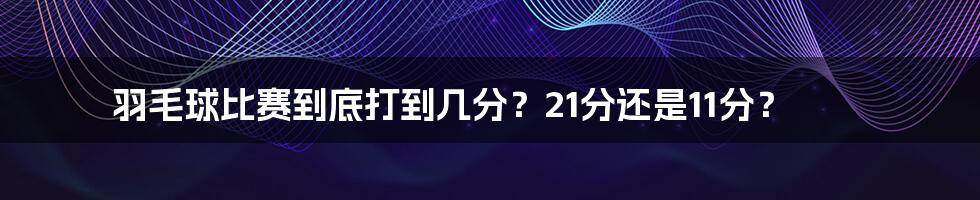 羽毛球比赛到底打到几分?21分还是11分?