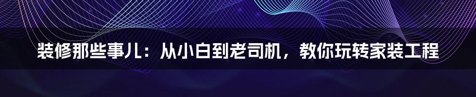 装修那些事儿:从小白到老司机,教你玩转家装工程