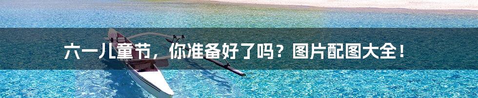 六一儿童节,你准备好了吗?图片配图大全!