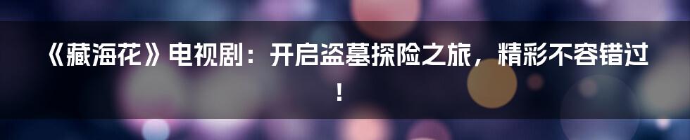 《藏海花》电视剧:开启盗墓探险之旅,精彩不容错过!