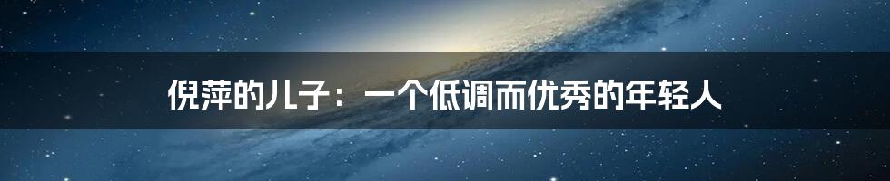 倪萍的儿子:一个低调而优秀的年轻人