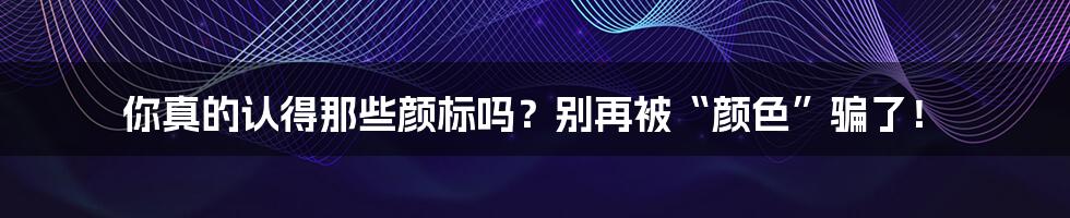 你真的认得那些颜标吗?别再被“颜色”骗了!