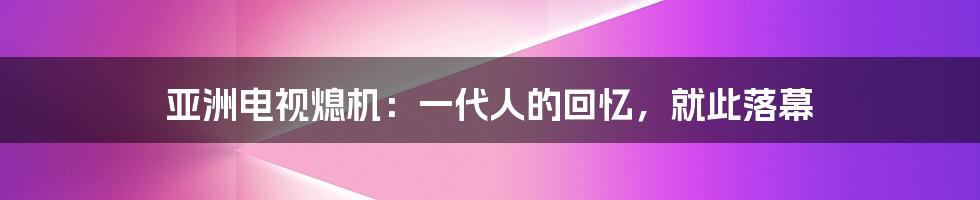 亚洲电视熄机:一代人的回忆,就此落幕