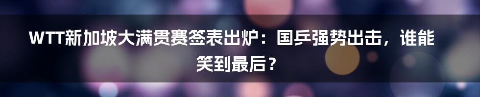 WTT新加坡大满贯赛签表出炉:国乒强势出击,谁能笑到最后?