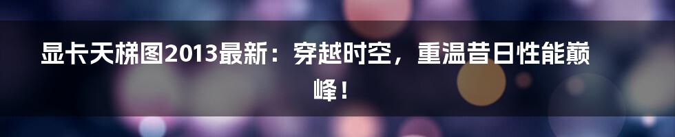 显卡天梯图2013最新:穿越时空,重温昔日性能巅峰!