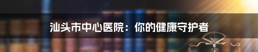 汕头市中心医院:你的健康守护者