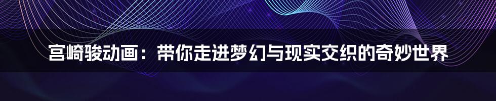 宫崎骏动画:带你走进梦幻与现实交织的奇妙世界