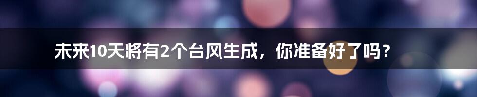 未来10天将有2个台风生成,你准备好了吗?