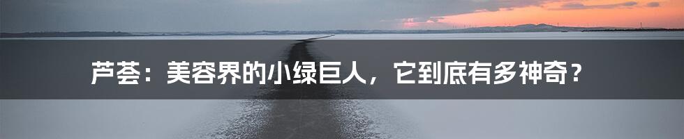 芦荟:美容界的小绿巨人,它到底有多神奇?