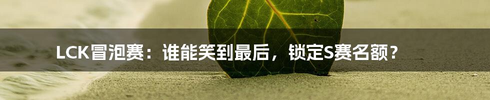 LCK冒泡赛:谁能笑到最后,锁定S赛名额?