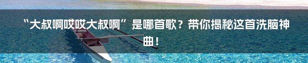 “大叔啊哎哎大叔啊”是哪首歌?带你揭秘这首洗脑神曲!